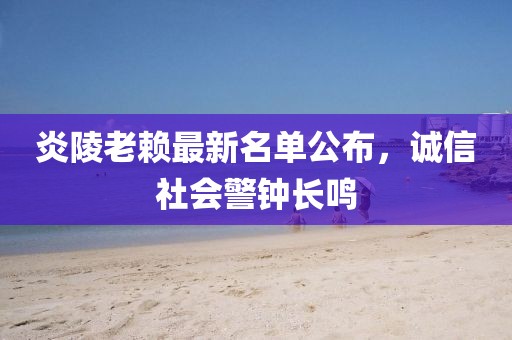 炎陵老赖最新名单公布，诚信社会警钟长鸣