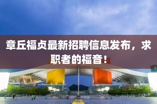 章丘福贞最新招聘信息发布，求职者的福音！