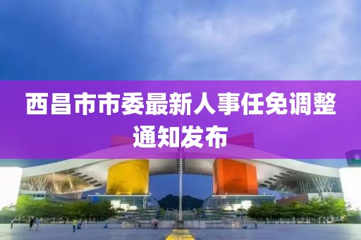 西昌市市委最新人事任免调整通知发布