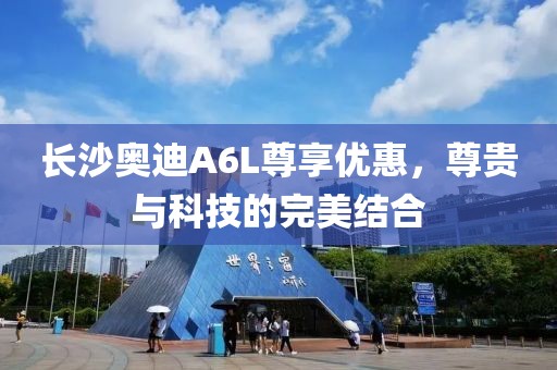长沙奥迪A6L尊享优惠，尊贵与科技的完美结合