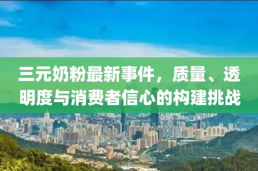 三元奶粉最新事件，质量、透明度与消费者信心的构建挑战
