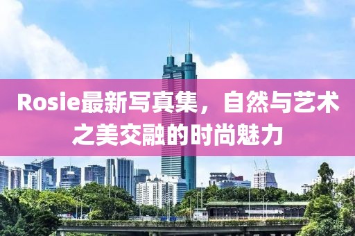 Rosie最新写真集，自然与艺术之美交融的时尚魅力