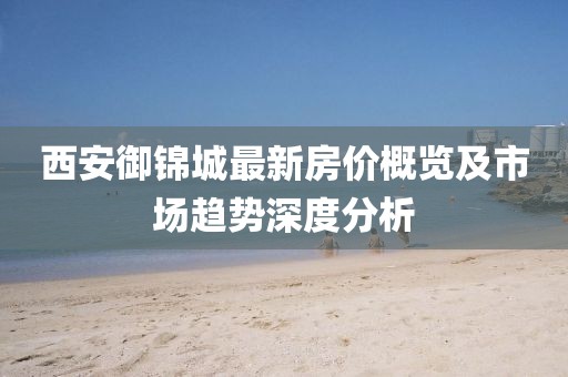 西安御锦城最新房价概览及市场趋势深度分析