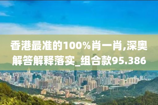 香港最准的100%肖一肖,深奥解答解释落实_组合款95.386