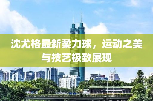 沈尤格最新柔力球，运动之美与技艺极致展现