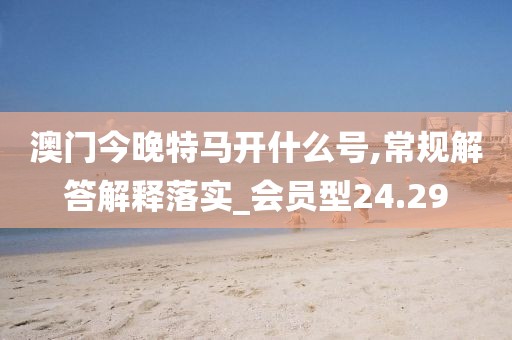 澳门今晚特马开什么号,常规解答解释落实_会员型24.29