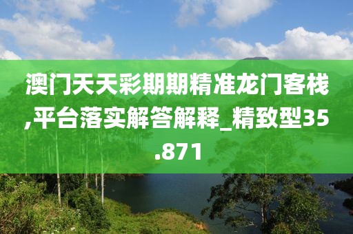 澳门天天彩期期精准龙门客栈,平台落实解答解释_精致型35.871