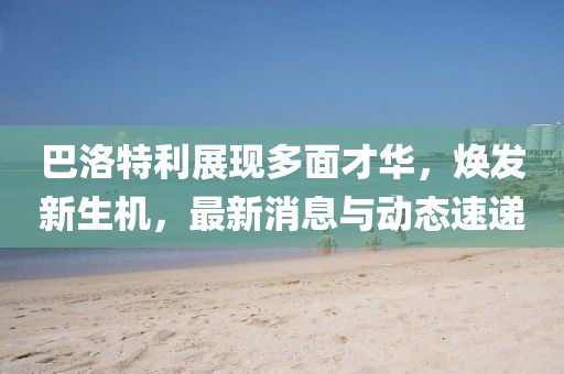 巴洛特利展现多面才华，焕发新生机，最新消息与动态速递
