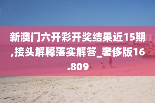 新澳门六开彩开奖结果近15期,接头解释落实解答_奢侈版16.809