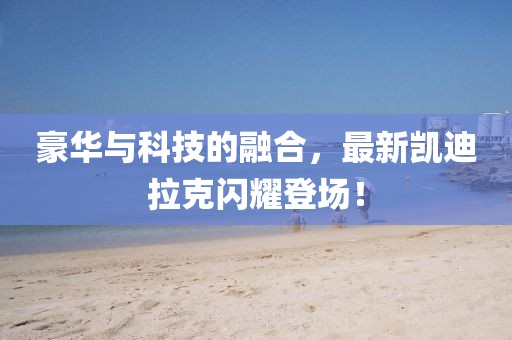 豪华与科技的融合，最新凯迪拉克闪耀登场！