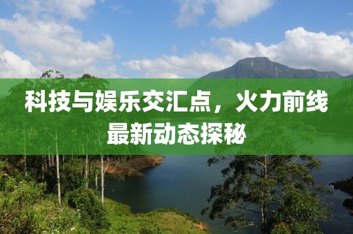 科技与娱乐交汇点，火力前线最新动态探秘