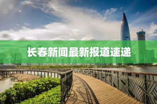 长春新闻最新报道速递