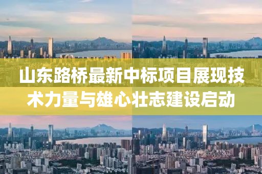 山东路桥最新中标项目展现技术力量与雄心壮志建设启动