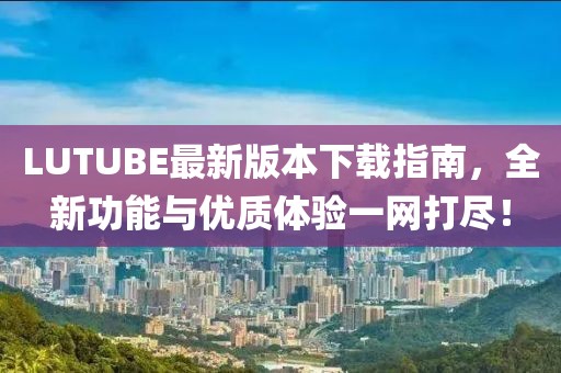 LUTUBE最新版本下载指南，全新功能与优质体验一网打尽！