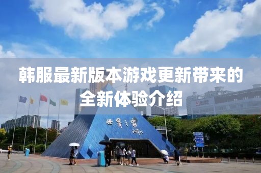 韩服最新版本游戏更新带来的全新体验介绍