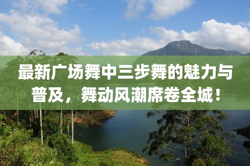 最新广场舞中三步舞的魅力与普及，舞动风潮席卷全城！