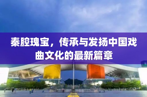 秦腔瑰宝，传承与发扬中国戏曲文化的最新篇章