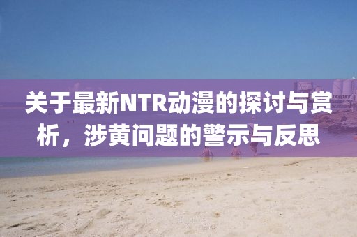 关于最新NTR动漫的探讨与赏析，涉黄问题的警示与反思