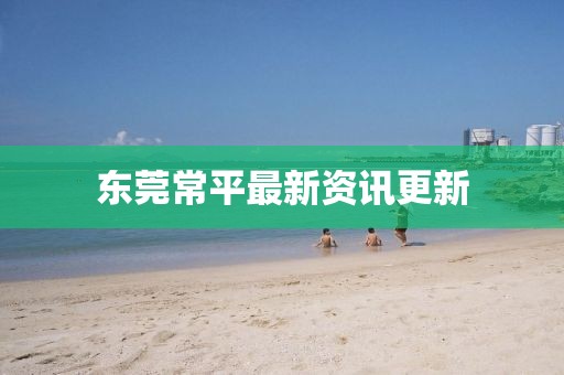 东莞常平最新资讯更新