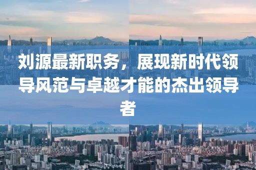 刘源最新职务，展现新时代领导风范与卓越才能的杰出领导者