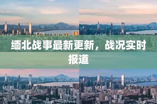 缅北战事最新更新，战况实时报道