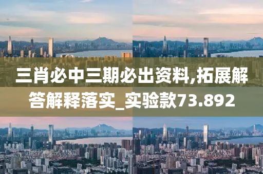 三肖必中三期必出资料,拓展解答解释落实_实验款73.892