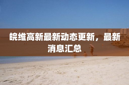 皖维高新最新动态更新，最新消息汇总