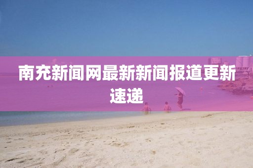 南充新闻网最新新闻报道更新速递