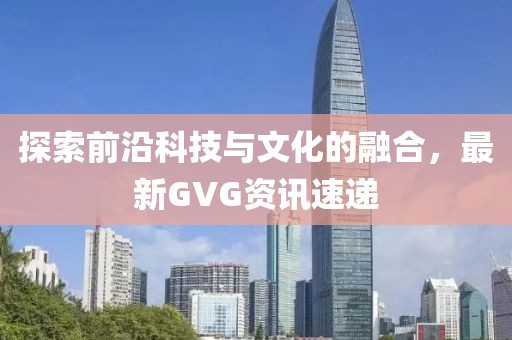 探索前沿科技与文化的融合，最新GVG资讯速递