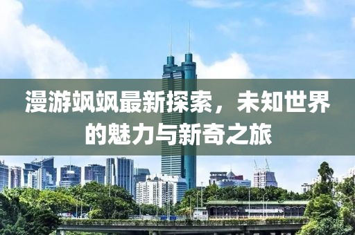 漫游飒飒最新探索，未知世界的魅力与新奇之旅