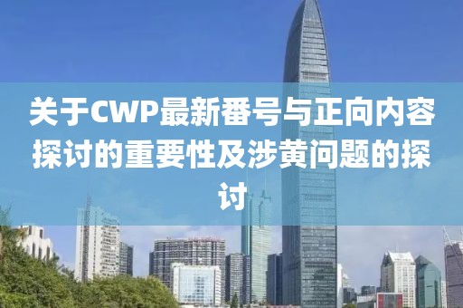 关于CWP最新番号与正向内容探讨的重要性及涉黄问题的探讨