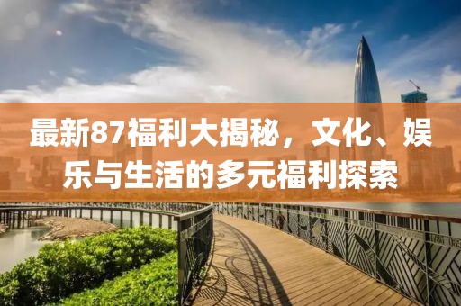 最新87福利大揭秘，文化、娱乐与生活的多元福利探索