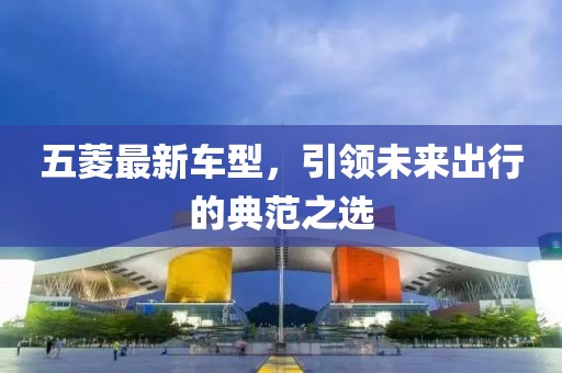 五菱最新车型，引领未来出行的典范之选