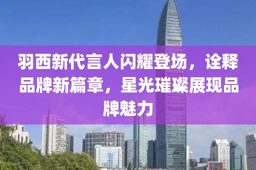 羽西新代言人闪耀登场，诠释品牌新篇章，星光璀璨展现品牌魅力
