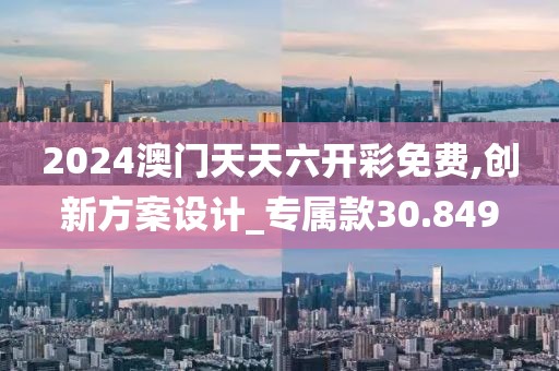2024澳门天天六开彩免费,创新方案设计_专属款30.849