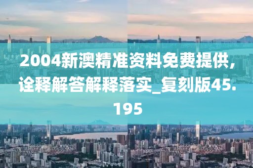 2004新澳精准资料免费提供,诠释解答解释落实_复刻版45.195
