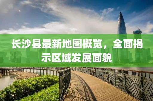 长沙县最新地图概览，全面揭示区域发展面貌