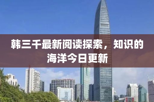 韩三千最新阅读探索，知识的海洋今日更新