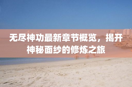 无尽神功最新章节概览，揭开神秘面纱的修炼之旅