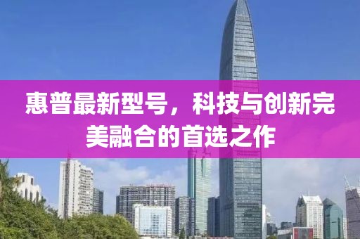惠普最新型号，科技与创新完美融合的首选之作