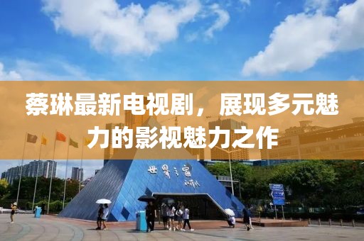蔡琳最新电视剧，展现多元魅力的影视魅力之作