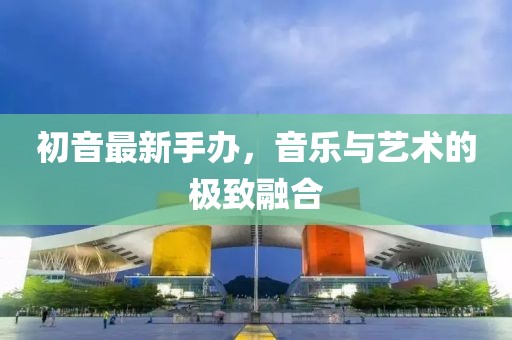 初音最新手办，音乐与艺术的极致融合