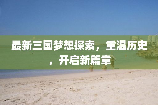 最新三国梦想探索，重温历史，开启新篇章