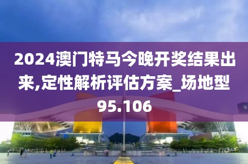 2024澳门特马今晚开奖结果出来,定性解析评估方案_场地型95.106