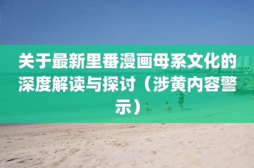 关于最新里番漫画母系文化的深度解读与探讨（涉黄内容警示）
