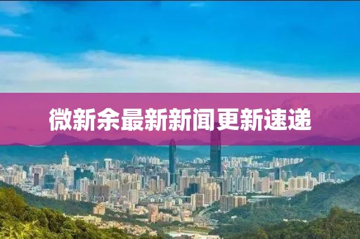 微新余最新新闻更新速递