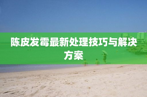陈皮发霉最新处理技巧与解决方案
