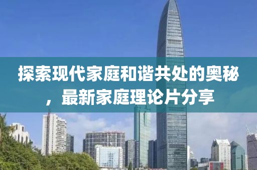 探索现代家庭和谐共处的奥秘，最新家庭理论片分享