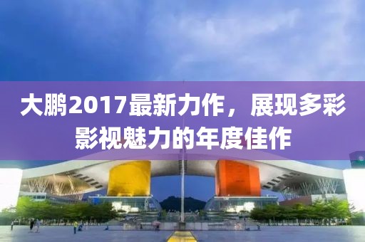 大鹏2017最新力作，展现多彩影视魅力的年度佳作