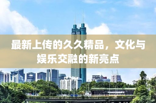最新上传的久久精品，文化与娱乐交融的新亮点